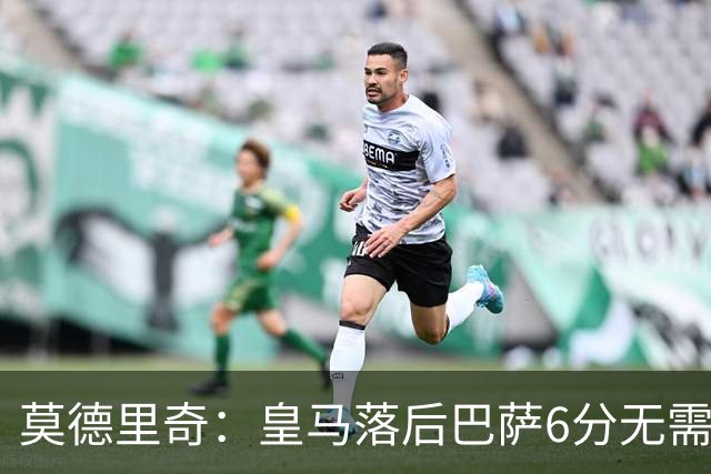 莫德里奇：皇马落后巴萨6分无需担忧，依然具备逆转潜力